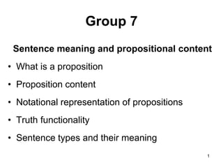 1
Group 7
Sentence meaning and propositional content
• What is a proposition
• Proposition content
• Notational representation of propositions
• Truth functionality
• Sentence types and their meaning
 