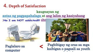 kaugnayan ng
antas ng pagpapahalaga at ang lalim ng kasiyahang
nadarama sa pagkamit nito
4. Depth of Satisfaction
Paglalaro sa
computer
Pagbibigay ng oras sa mga
kaibigan o pagsali sa youth<
 