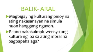 BALIK- ARAL
Magbigay ng kulturang pinoy na
ating nakasanayan na simula
nuon hanggang ngayon.
Paano nakakaimpluwensya ang
kultura ng iba sa ating moral na
pagpapahalaga?
 