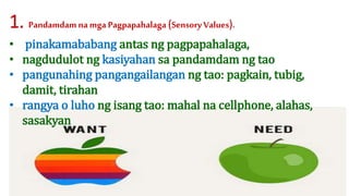 • pinakamababang antas ng pagpapahalaga,
• nagdudulot ng kasiyahan sa pandamdam ng tao
• pangunahing pangangailangan ng tao: pagkain, tubig,
damit, tirahan
• rangya o luho ng isang tao: mahal na cellphone, alahas,
sasakyan
1. Pandamdam na mga Pagpapahalaga (Sensory Values).
 