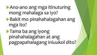 Ano-ano ang mga itinuturing
mong mahalaga sa iyo?
Bakit mo pinahahalagahan ang
mga ito?
Tama ba ang iyong
pinahahalagahan at ang
pagpapahalagang iniuukol dito?
 