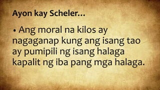 Ayon kay Scheler…
• Ang moral na kilos ay
nagaganap kung ang isang tao
ay pumipili ng isang halaga
kapalit ng iba pang mga halaga.
 
