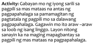 Activity: Gabayan mo ng iyong sarili sa
pagpili sa mas mataas na antas ng
pagpapahalaga sa pamamagitan ng
pagtatala ng pagpili mo sa dalawang
pagpapahalaga. Gagawin mo ito araw –araw
sa loob ng isang linggo. Layon nitong
sanayin ka na maging mapagbantay sa
pagpili ng mas mataas na pagpapahalaga.
 
