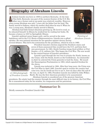 Copyright © 2012 K12reader.com. All Rights Reserved. Free for educational use at home or in classrooms. www.k12reader.com
Summarize It
Brieﬂy summarize President Lincoln’s life.
__________________________________________________________________________________________
__________________________________________________________________________________________
__________________________________________________________________________________________
__________________________________________________________________________________________
__________________________________________________________________________________________
__________________________________________________________________________________________
A
braham Lincoln was born in 1809 in northern Kentucky. At the time
of his birth, Kentucky was part of the western frontier of the U.S. His
father was a farmer and at one point was relatively wealthy. However,
when young Abraham was only 7 years old, his father lost his land. The
family moved to Indiana, where his mother died when he was 9. When he
was a young man, Abraham’s family moved to Illinois.
Abraham had little formal education growing up. He loved to read, so
he educated himself. In Illinois he studied law by reading law books. He
became a lawyer in 1837 in Springﬁeld, Illinois.
Lincoln’s political career began early, and he served in the state
legislature and in the U.S. House of Representatives. Lincoln was a gifted
speaker. He won national attention for his speeches against slavery during
several debates. This led to his nomination for the presidency, which he won in 1860.
President Lincoln’s election angered the Southern states and
seven of them announced they would leave the U.S. and form their
own government. In 1861, South Carolina troops ﬁred artillery at Fort
Sumter, a U.S. military fort. This began the Civil War. The war would
be the central feature of Lincoln’s presidency.
Lincoln’s goal through the war was to reunite the North, known as
the Union, with the South, known as the Confederacy. As commander
in chief, he selected the Union generals to lead the Army. He issued
the Emancipation Proclamation in 1863, which signaled freedom for
the slaves.
Lincoln was reelected in 1864. After four long years, the Union won
the Civil War in April 1865. Lincoln’s goal to reunite the country had
come true, but he would not live to see it. Just six days after the end of
the war, on April 15, 1865, President Lincoln was killed by John Wilkes
Booth. He was the ﬁrst American president to be assassinated.
Abraham Lincoln is considered one of the greatest American
presidents. He calmly lead the country through the most difﬁcult time in its history, the Civil War.
He is remembered today for his wisdom, his compassion and his patriotism.
the war, on April 15, 1865, President Lincoln was killed by John WilkesA 1864 photograph
of President Lincoln
Painting of
Abraham Lincoln
Biography of Abraham Lincoln
 