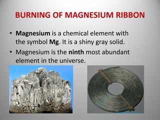 BURNING OF MAGNESIUM RIBBON
• Magnesium is a chemical element with
the symbol Mg. It is a shiny gray solid.
• Magnesium is the ninth most abundant
element in the universe.
 