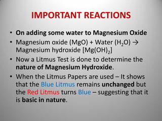 IMPORTANT REACTIONS
• On adding some water to Magnesium Oxide
• Magnesium oxide (MgO) + Water (H2O) →
Magnesium hydroxide [Mg(OH)2]
• Now a Litmus Test is done to determine the
nature of Magnesium Hydroxide.
• When the Litmus Papers are used – It shows
that the Blue Litmus remains unchanged but
the Red Litmus turns Blue – suggesting that it
is basic in nature.
 