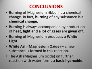 CONCLUSIONS
• Burning of Magnesium ribbon is a chemical
change. In fact, burning of any substance is a
chemical change.
• Burning is always accompanied by production
of heat, light and a lot of gases are given off.
• Burning of Magnesium produces a White
Light.
• White Ash (Magnesium Oxide) – a new
substance is formed in this reaction.
• The Ash (Magnesium oxide) on further
reaction with water forms a basic hydroxide.
 