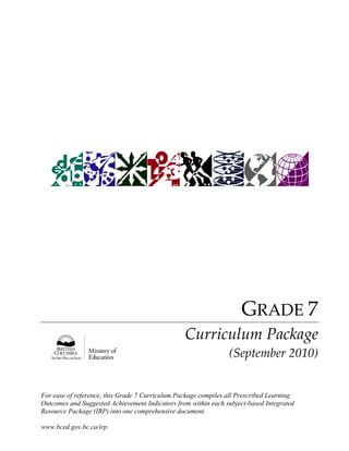 For ease of reference, this Grade 7 Curriculum Package compiles all Prescribed Learning
Outcomes and Suggested Achievement Indicators from within each subject-based Integrated
Resource Package (IRP) into one comprehensive document.
www.bced.gov.bc.ca/irp
 
 
 
 
 
 
 
 
 
 
 
 
 
 
 
 
 
 
 
 
 
 
 
 
 
 
 
 
 
 
 
 
GRADE 7 
Curriculum Package 
(September 2010) 
 