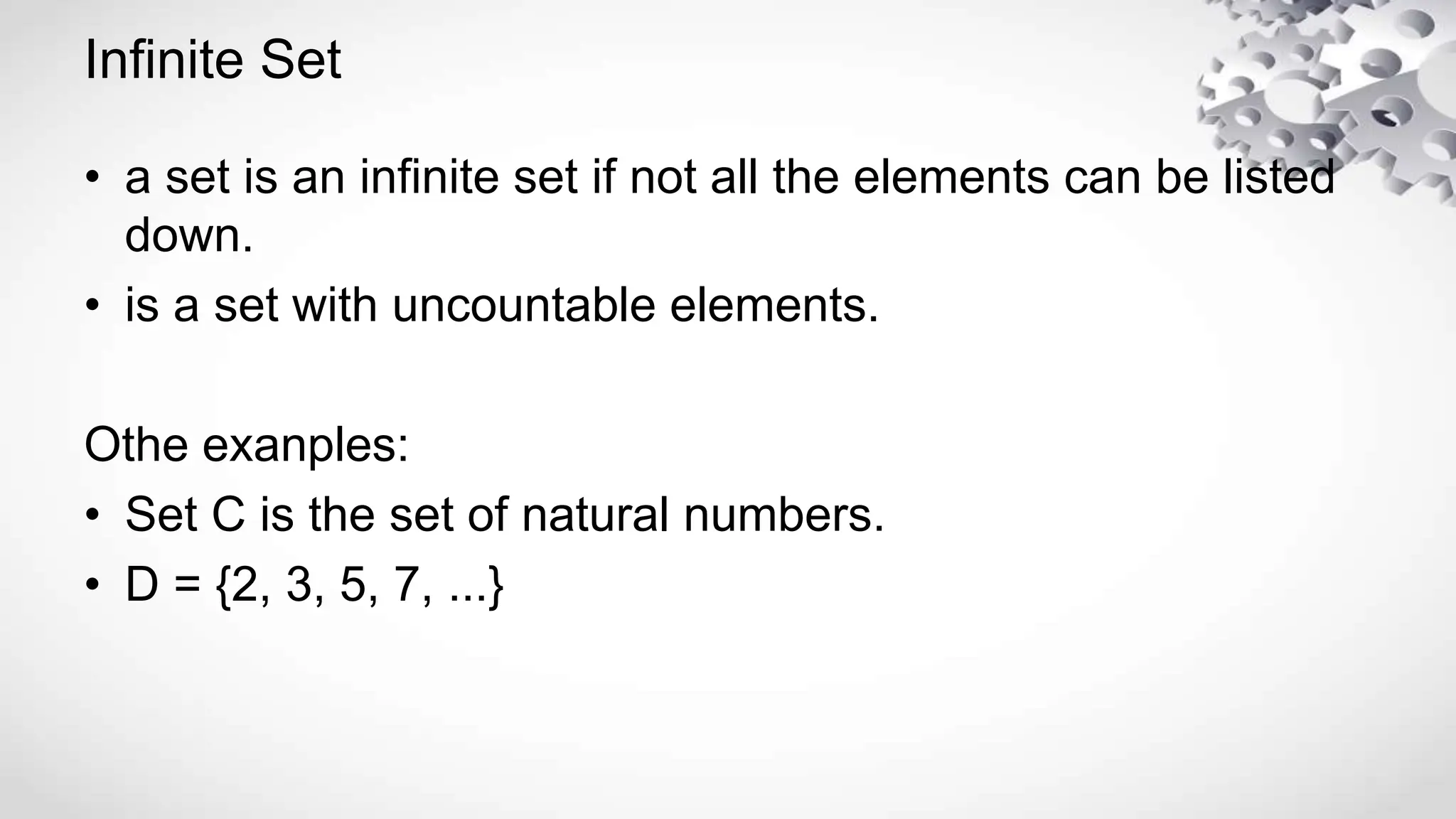 Infinite Set
• a set is an infinite set if not all the elements can be listed
down.
• is a set with uncountable elements.
Othe exanples:
• Set C is the set of natural numbers.
• D = {2, 3, 5, 7, ...}
 