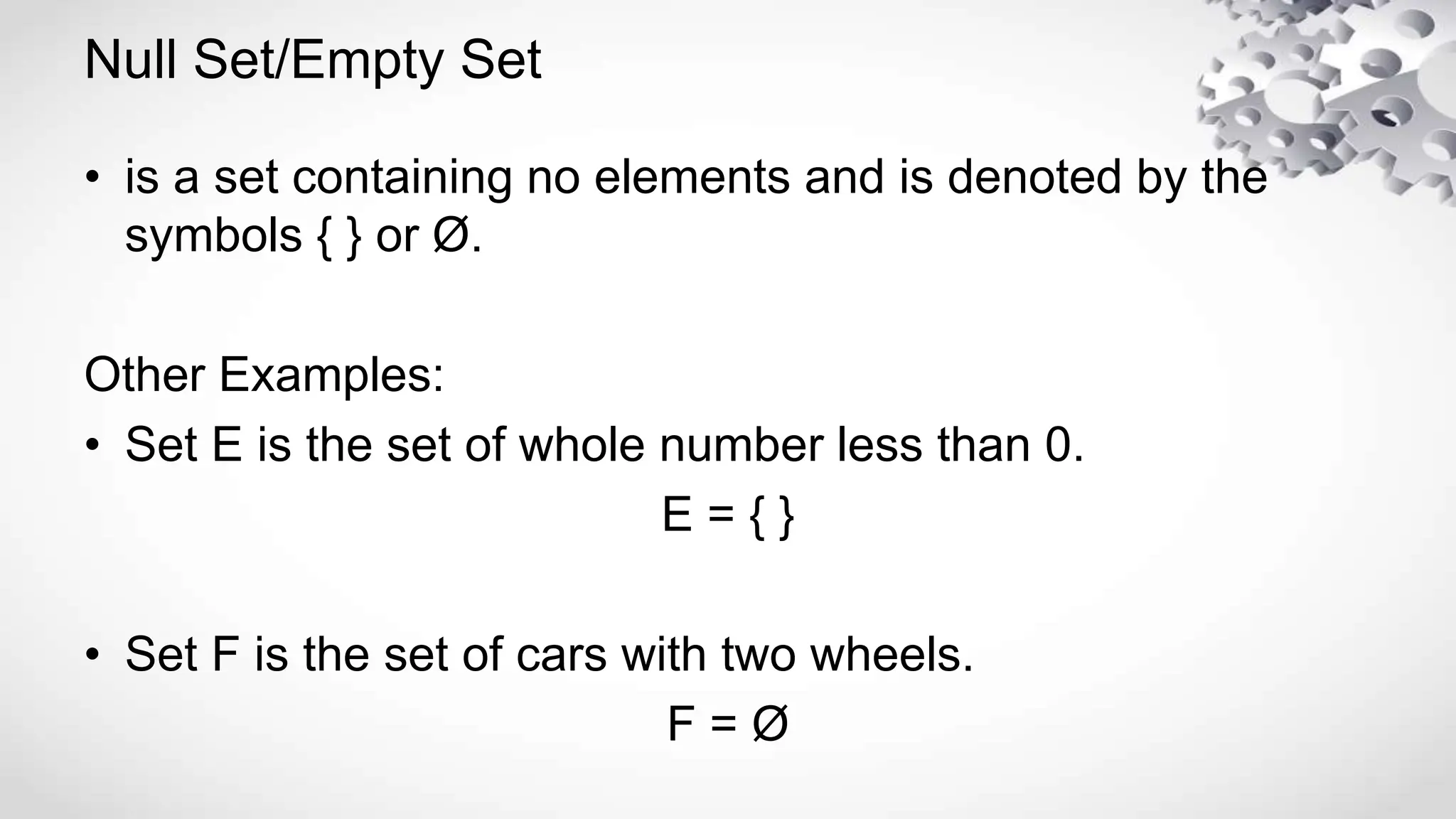 Null Set/Empty Set
• is a set containing no elements and is denoted by the
symbols { } or Ø.
Other Examples:
• Set E is the set of whole number less than 0.
E = { }
• Set F is the set of cars with two wheels.
F = Ø
 