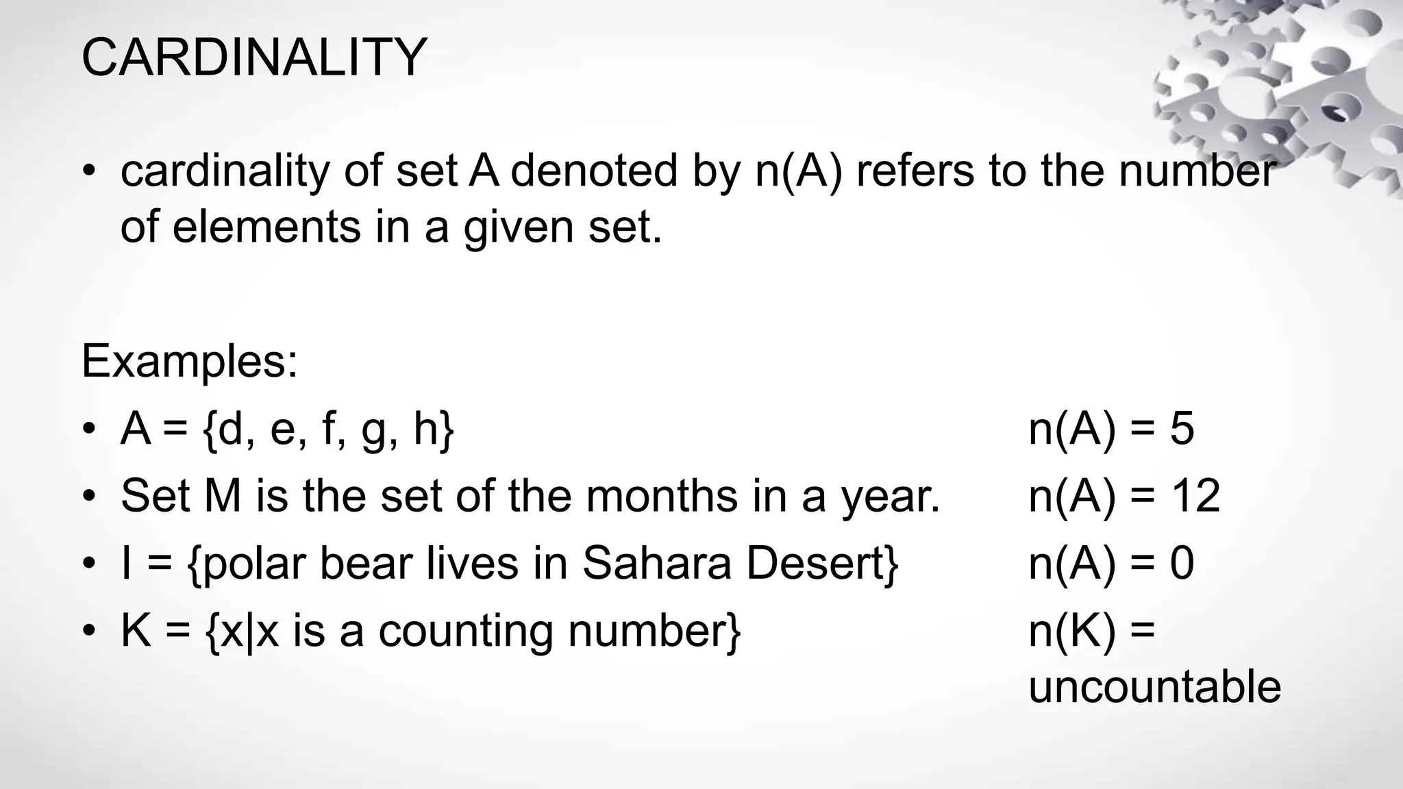 CARDINALITY
• cardinality of set A denoted by n(A) refers to the number
of elements in a given set.
Examples:
• A = {d, e, f, g, h} n(A) = 5
• Set M is the set of the months in a year. n(A) = 12
• I = {polar bear lives in Sahara Desert} n(A) = 0
• K = {x|x is a counting number} n(K) =
uncountable
 