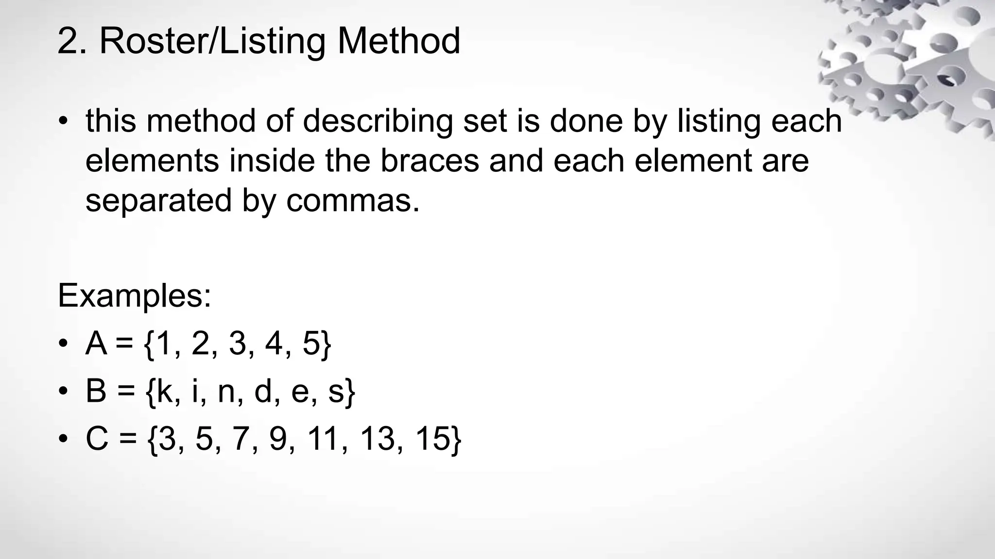 2. Roster/Listing Method
• this method of describing set is done by listing each
elements inside the braces and each element are
separated by commas.
Examples:
• A = {1, 2, 3, 4, 5}
• B = {k, i, n, d, e, s}
• C = {3, 5, 7, 9, 11, 13, 15}
 