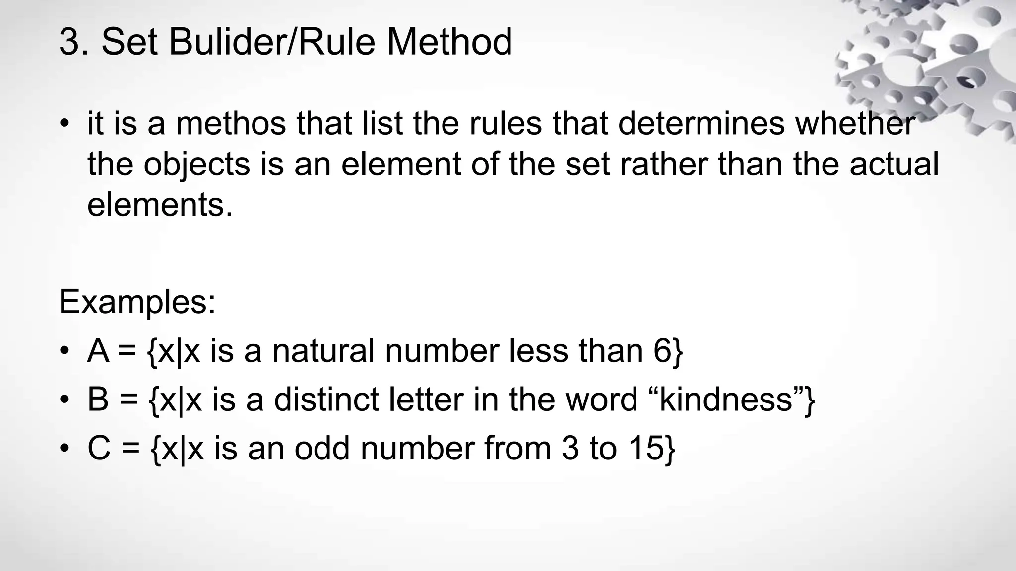 3. Set Bulider/Rule Method
• it is a methos that list the rules that determines whether
the objects is an element of the set rather than the actual
elements.
Examples:
• A = {x|x is a natural number less than 6}
• B = {x|x is a distinct letter in the word “kindness”}
• C = {x|x is an odd number from 3 to 15}
 