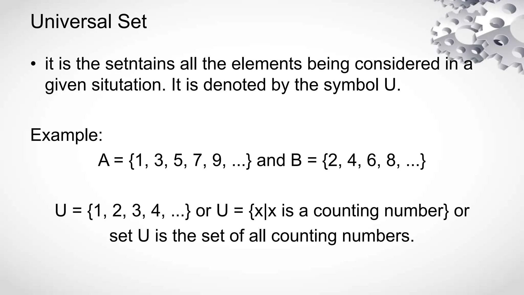 Universal Set
• it is the setntains all the elements being considered in a
given situtation. It is denoted by the symbol U.
Example:
A = {1, 3, 5, 7, 9, ...} and B = {2, 4, 6, 8, ...}
U = {1, 2, 3, 4, ...} or U = {x|x is a counting number} or
set U is the set of all counting numbers.
 
