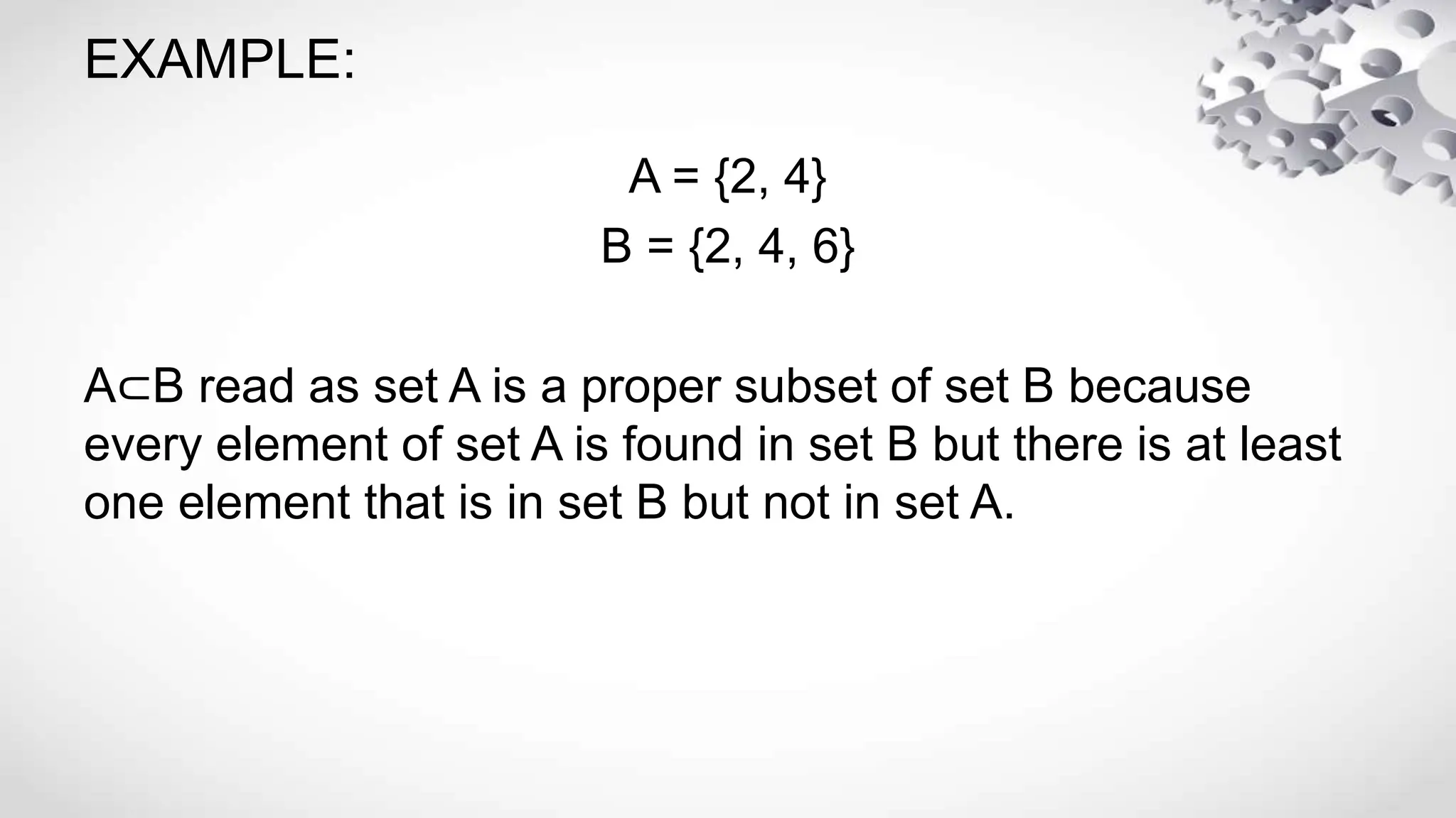 EXAMPLE:
A = {2, 4}
B = {2, 4, 6}
A⊂B read as set A is a proper subset of set B because
every element of set A is found in set B but there is at least
one element that is in set B but not in set A.
 