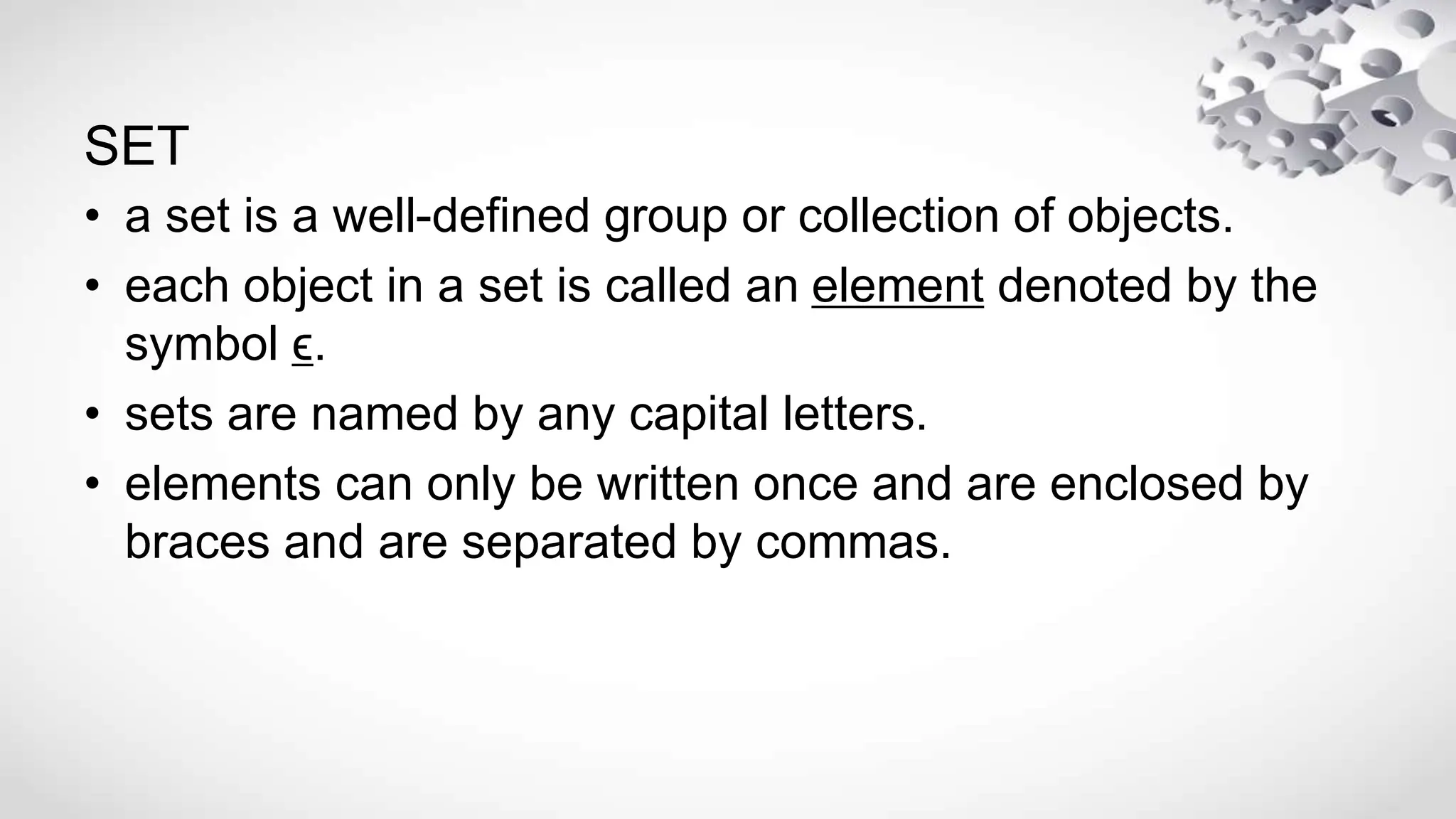 SET
• a set is a well-defined group or collection of objects.
• each object in a set is called an element denoted by the
symbol ϵ.
• sets are named by any capital letters.
• elements can only be written once and are enclosed by
braces and are separated by commas.
 