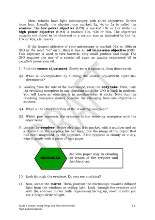 Most schools have light microscopes with three objectives. Others
have four. Usually, the shortest one marked 3x, 4x or 5x is called the
scanner. The low power objective (LPO) is marked 10x or 12x while the
high power objective (HPO) is marked 40x, 43x or 60x. The objectives
magnify the object to be observed to a certain size as indicated by the 3x,
10x or 40x, etc. marks.

       If the longest objective of your microscope is marked 97x or 100x or
OIO or the word “oil” on it, then it has an oil immersion objective (OIO).
This objective is used to view bacteria, very small protists and fungi. The
OIO requires the use of a special oil such as quality cedarwood oil or
cargille’s immersion oil.

7. Find the coarse adjustment. Slowly turn it upwards, then downwards.

Q3. What is accomplished by turning the coarse adjustment upwards?
    downwards?

8. Looking from the side of the microscope, raise the body tube. Then, turn
   the revolving nosepiece in any direction until the LPO is back in position.
   You will know an objective is in position when it clicks. Note that the
   revolving nosepiece makes possible the changing from one objective to
   another.

Q4. What is the other function of the revolving nosepiece?

Q5. Which part connects the eyepiece to the revolving nosepiece with the
    objectives?

9. Locate the eyepiece. Notice also that it is marked with a number and an
   x. Know that the eyepiece further magnifies the image of the object that
   has been magnified by the objective. If the eyepiece is cloudy or dusty,
   wipe it gently with a piece of lens paper.



                                             Use lens paper only in cleaning
                   REMEMBER:                 the lenses of the eyepiece and
                                             the objectives.



10. Look through the eyepiece. Do you see anything?

11. Now, locate the mirror. Then, position the microscope towards diffused
    light from the windows or ceiling light. Look through the eyepiece and
    with the concave mirror (with depression) facing up, move it until you
    see a bright circle of light.


Grade 7 Science: Living Things and Their Environment                           11
Plant and Animal Cells
 