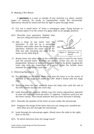 B. Making a Wet Mount

     A specimen is a part or sample of any material e.g. plant, animal,
paper or mineral, for study or examination under the microscope.
Specimens should be small and thin for light to pass through them.


15. Cut out a small letter “e” from a newspaper page. Using forceps or
    tweezers place it in the center of a glass slide in an upright position.

Q12. Describe your specimen. Explain why
     you are using this kind of material.

16. Add a drop of tap water over the
    specimen. It will act as a mounting
    medium and make clear the image of the
    specimen. Position the cover slip at 45°
    with one side touching one edge of the
                                                       Figure 2. Making a wet
    water on the slide (Fig.2).
                                                                 mount

17. Slowly lower the other edge of the cover slip until it rests on the water
    and the printed letter. Bubbles are perfect circles you see on your
    preparation. Remove or minimize trapped bubbles by gently tapping the
    cover slip with the eraser-end of a pencil. Make the bubble move
    towards the edge of the cover slip.

C. Observing Specimens

18. Put the slide on the stage. Make sure that the letter is in the center of
    the hole in the stage and under the LPO. Hold it firmly with the stage
    clips.

19. Watching from the side, carefully lower the body tube until the end of
    the LPO almost touches the cover slip.

20. Look through the eyepiece. Slowly turn the coarse adjustment upwards
    to raise the objective until the letter “e” appears. Continue until you see
    the letter clearly. This would indicate that you have focused it already.

Q13. Describe the position of the letter as seen under the microscope.

Q14. Compare the image of the letter that you see using your unaided eye
     with what you see through the microscope.

21. Look through the microscope again. Slowly move the slide to the right,
    then to the left.

Q15. To which direction does the image move?


Grade 7 Science: Living Things and Their Environment                            13
Plant and Animal Cells
 