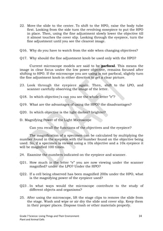 22. Move the slide to the center. To shift to the HPO, raise the body tube
    first. Looking from the side turn the revolving nosepiece to put the HPO
    in place. Then, using the fine adjustment slowly lower the objective till
    it almost touches the cover slip. Looking through the eyepiece, turn the
    fine adjustment until you see the clearest image.

Q16. Why do you have to watch from the side when changing objectives?

Q17. Why should the fine adjustment knob be used only with the HPO?

       Current microscope models are said to be parfocal. This means the
image in clear focus under the low power objective, remains focused after
shifting to HPO. If the microscope you are using is not parfocal, slightly turn
the fine adjustment knob in either direction to get a clear picture.

23. Look through the eyepiece again. Then, shift to the LPO, and
    scanner carefully observing the image of the letter.

Q18. In which objective/s can you see the whole letter ”e”?

Q19. What are the advantages of using the HPO? the disadvantages?

Q20. In which objective is the light darker? brighter?

D. Magnifying Power of the Light Microscope

        Can you recall the functions of the objectives and the eyepiece?

       The magnification of a specimen can be calculated by multiplying the
number found in the eyepiece with the number found on the objective being
used. So, if a specimen is viewed using a 10x objective and a 10x eyepiece it
will be magnified 100 times.

24. Examine the numbers indicated on the eyepiece and scanner.

Q21. How much is the letter “e” you are now viewing under the scanner
     magnified? under the LPO? Under the HPO?

Q22. If a cell being observed has been magnified 200x under the HPO, what
     is the magnifying power of the eyepiece used?

Q23 . In what ways would the microscope contribute to the study of
      different objects and organisms?

25. After using the microscope, lift the stage clips to remove the slide from
    the stage. Wash and wipe or air dry the slide and cover slip. Keep them
    in their proper places. Dispose trash or other materials properly.


Grade 7 Science: Living Things and Their Environment                        14
Plant and Animal Cells
 