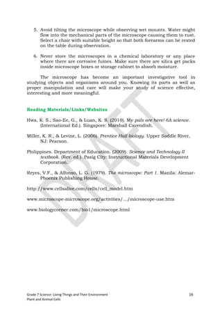 5. Avoid tilting the microscope while observing wet mounts. Water might
       flow into the mechanical parts of the microscope causing them to rust.
       Select a chair with suitable height so that both forearms can be rested
       on the table during observation.

    6. Never store the microscopes in a chemical laboratory or any place
       where there are corrosive fumes. Make sure there are silica get packs
       inside microscope boxes or storage cabinet to absorb moisture.

      The microscope has become an important investigative tool in
studying objects and organisms around you. Knowing its parts as well as
proper manipulation and care will make your study of science effective,
interesting and more meaningful.


Reading Materials/Links/Websites

Hwa, K. S., Sao-Ee, G., & Luan, K. S. (2010). My pals are here! 6A science.
     (International Ed.). Singapore: Marshall Cavendish.

Miller, K. R., & Levine, L. (2006). Prentice Hall biology. Upper Saddle River,
       NJ: Pearson.

Philippines. Department of Education. (2009). Science and Technology II
      textbook. (Rev. ed.). Pasig City: Instructional Materials Development
      Corporation.

Reyes, V.F., & Alfonso, L. G. (1979). The microscope: Part 1. Manila: Alemar-
      Phoenix Publishing House.

http://www.cellsalive.com/cells/cell_model.htm

www.microscope-microscope.org/activities/.../microscope-use.htm

www.biologycorner.com/bio1/microscope.html




Grade 7 Science: Living Things and Their Environment                          16
Plant and Animal Cells
 