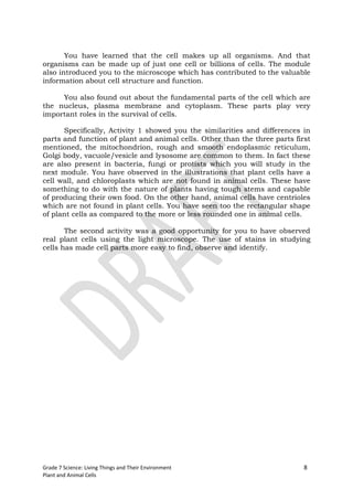 You have learned that the cell makes up all organisms. And that
organisms can be made up of just one cell or billions of cells. The module
also introduced you to the microscope which has contributed to the valuable
information about cell structure and function.

     You also found out about the fundamental parts of the cell which are
the nucleus, plasma membrane and cytoplasm. These parts play very
important roles in the survival of cells.

      Specifically, Activity 1 showed you the similarities and differences in
parts and function of plant and animal cells. Other than the three parts first
mentioned, the mitochondrion, rough and smooth endoplasmic reticulum,
Golgi body, vacuole/vesicle and lysosome are common to them. In fact these
are also present in bacteria, fungi or protists which you will study in the
next module. You have observed in the illustrations that plant cells have a
cell wall, and chloroplasts which are not found in animal cells. These have
something to do with the nature of plants having tough stems and capable
of producing their own food. On the other hand, animal cells have centrioles
which are not found in plant cells. You have seen too the rectangular shape
of plant cells as compared to the more or less rounded one in animal cells.

       The second activity was a good opportunity for you to have observed
real plant cells using the light microscope. The use of stains in studying
cells has made cell parts more easy to find, observe and identify.




Grade 7 Science: Living Things and Their Environment                        8
Plant and Animal Cells
 