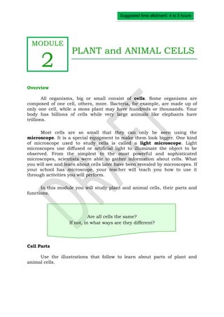 Suggested time allotment: 4 to 5 hours




  MODULE
                    PLANT and ANIMAL CELLS
      2
Overview

        All organisms, big or small consist of cells. Some organisms are
composed of one cell, others, more. Bacteria, for example, are made up of
only one cell, while a moss plant may have hundreds or thousands. Your
body has billions of cells while very large animals like elephants have
trillions.

      Most cells are so small that they can only be seen using the
microscope. It is a special equipment to make them look bigger. One kind
of microscope used to study cells is called a light microscope. Light
microscopes use diffused or artificial light to illuminate the object to be
observed. From the simplest to the most powerful and sophisticated
microscopes, scientists were able to gather information about cells. What
you will see and learn about cells later have been revealed by microscopes. If
your school has microscope, your teacher will teach you how to use it
through activities you will perform.

      In this module you will study plant and animal cells, their parts and
functions.




                             Are all cells the same?
                   If not, in what ways are they different?




Cell Parts

     Use the illustrations that follow to learn about parts of plant and
animal cells.
 