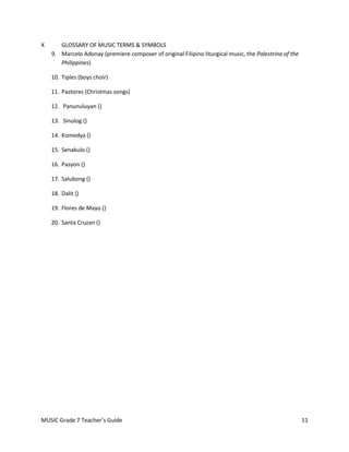 X      GLOSSARY OF MUSIC TERMS & SYMBOLS
    9. Marcelo Adonay (premiere composer of original Filipino liturgical music, the Palestrina of the
       Philippines)

    10. Tiples (boys choir)

    11. Pastores (Christmas songs)

    12. Panunuluyan ()

    13. Sinulog ()

    14. Komedya ()

    15. Senakulo ()

    16. Pasyon ()

    17. Salubong ()

    18. Dalit ()

    19. Flores de Mayo ()

    20. Santa Cruzan ()




MUSIC Grade 7 Teacher’s Guide                                                                           11
 