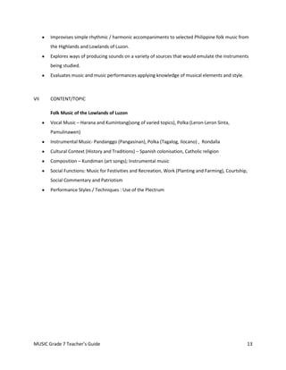Improvises simple rhythmic / harmonic accompaniments to selected Philippine folk music from
       the Highlands and Lowlands of Luzon.
       Explores ways of producing sounds on a variety of sources that would emulate the instruments
       being studied.
       Evaluates music and music performances applying knowledge of musical elements and style.



VII    CONTENT/TOPIC

       Folk Music of the Lowlands of Luzon
       Vocal Music – Harana and Kumintang(song of varied topics), Polka (Leron-Leron Sinta,
       Pamulinawen)
       Instrumental Music- Pandanggo (Pangasinan), Polka (Tagalog, Ilocano) , Rondalla
       Cultural Context (History and Traditions) – Spanish colonisation, Catholic religion
       Composition – Kundiman (art songs); Instrumental music
       Social Functions: Music for Festivities and Recreation, Work (Planting and Farming), Courtship,
       Social Commentary and Patriotism
       Performance Styles / Techniques : Use of the Plectrum




MUSIC Grade 7 Teacher’s Guide                                                                        13
 