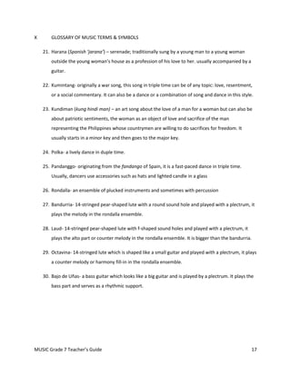 X       GLOSSARY OF MUSIC TERMS & SYMBOLS

    21. Harana (Spanish ‘jarana’) – serenade; traditionally sung by a young man to a young woman
        outside the young woman’s house as a profession of his love to her. usually accompanied by a
        guitar.

    22. Kumintang- originally a war song, this song in triple time can be of any topic: love, resentment,
        or a social commentary. It can also be a dance or a combination of song and dance in this style.

    23. Kundiman (kung hindi man) – an art song about the love of a man for a woman but can also be
        about patriotic sentiments, the woman as an object of love and sacrifice of the man
        representing the Philippines whose countrymen are willing to do sacrifices for freedom. It
        usually starts in a minor key and then goes to the major key.

    24. Polka- a lively dance in duple time.

    25. Pandanggo- originating from the fandango of Spain, it is a fast-paced dance in triple time.
        Usually, dancers use accessories such as hats and lighted candle in a glass

    26. Rondalla- an ensemble of plucked instruments and sometimes with percussion

    27. Bandurria- 14-stringed pear-shaped lute with a round sound hole and played with a plectrum, it
        plays the melody in the rondalla ensemble.

    28. Laud- 14-stringed pear-shaped lute with f-shaped sound holes and played with a plectrum, it
        plays the alto part or counter melody in the rondalla ensemble. It is bigger than the bandurria.

    29. Octavina- 14-stringed lute which is shaped like a small guitar and played with a plectrum, it plays
        a counter melody or harmony fill-in in the rondalla ensemble.

    30. Bajo de Uñas- a bass guitar which looks like a big guitar and is played by a plectrum. It plays the
        bass part and serves as a rhythmic support.




MUSIC Grade 7 Teacher’s Guide                                                                            17
 