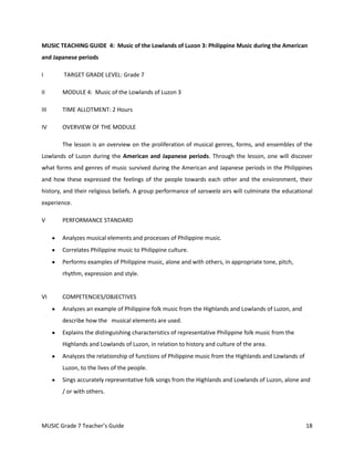 MUSIC TEACHING GUIDE 4: Music of the Lowlands of Luzon 3: Philippine Music during the American
and Japanese periods

I       TARGET GRADE LEVEL: Grade 7

II      MODULE 4: Music of the Lowlands of Luzon 3

III     TIME ALLOTMENT: 2 Hours

IV      OVERVIEW OF THE MODULE

        The lesson is an overview on the proliferation of musical genres, forms, and ensembles of the
Lowlands of Luzon during the American and Japanese periods. Through the lesson, one will discover
what forms and genres of music survived during the American and Japanese periods in the Philippines
and how these expressed the feelings of the people towards each other and the environment, their
history, and their religious beliefs. A group performance of sarswela airs will culminate the educational
experience.

V       PERFORMANCE STANDARD

        Analyzes musical elements and processes of Philippine music.
        Correlates Philippine music to Philippine culture.
        Performs examples of Philippine music, alone and with others, in appropriate tone, pitch,
        rhythm, expression and style.


VI      COMPETENCIES/OBJECTIVES
        Analyzes an example of Philippine folk music from the Highlands and Lowlands of Luzon, and
        describe how the musical elements are used.
        Explains the distinguishing characteristics of representative Philippine folk music from the
        Highlands and Lowlands of Luzon, in relation to history and culture of the area.
        Analyzes the relationship of functions of Philippine music from the Highlands and Lowlands of
        Luzon, to the lives of the people.
        Sings accurately representative folk songs from the Highlands and Lowlands of Luzon, alone and
        / or with others.




MUSIC Grade 7 Teacher’s Guide                                                                           18
 