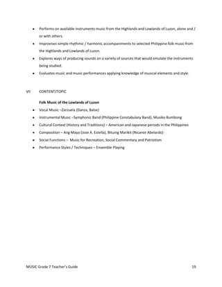Performs on available instruments music from the Highlands and Lowlands of Luzon, alone and /
       or with others.
       Improvises simple rhythmic / harmonic accompaniments to selected Philippine folk music from
       the Highlands and Lowlands of Luzon.
       Explores ways of producing sounds on a variety of sources that would emulate the instruments
       being studied.
       Evaluates music and music performances applying knowledge of musical elements and style.



VII    CONTENT/TOPIC

       Folk Music of the Lowlands of Luzon
       Vocal Music –Zarzuela (Danza, Balse)
       Instrumental Music –Symphonic Band (Philippine Constabulary Band), Musiko Bumbong
       Cultural Context (History and Traditions) – American and Japanese periods in the Philippines
       Composition – Ang Maya (Jose A. Estella), Bituing Marikit (Nicanor Abelardo)
       Social Functions – Music for Recreation, Social Commentary and Patriotism
       Performance Styles / Techniques – Ensemble Playing




MUSIC Grade 7 Teacher’s Guide                                                                         19
 