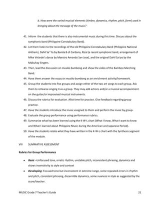 b. How were the varied musical elements (timbre, dynamics, rhythm, pitch, form) used in
                   bringing about the message of the music?


       41. Inform the students that there is also instrumental music during this time. Discuss about the
           symphonic band (Philippine Constabulary Band).
       42. Let them listen to the recordings of the old Philippine Constabulary Band (Philippine National
           Anthem), Dahil Sa’ Yo by Banda 8 of Cardona, Rizal (a recent symphonic band, arrangement of
           Mike Velarde’s danza by Maestro Amando San Jose), and the original Dahil Sa Iyo by the
           Mabuhay Singers.
       43. Then, lead the discussion on musiko bumbong and show the video of the Bamboo Marching
           Band.
       44. Have them answer the essay on musiko bumbong as an enrichment activity/homework.
       45. Group the students into five groups and assign either of the two art songs to each group. Ask
           them to rehearse singing it as a group. They may add actions and/or a musical accompaniment
           on the guitar/or improvised musical instruments.
       46. Discuss the rubrics for evaluation. Allot time for practice. Give feedback regarding group
           practice.
       47. Have the students introduce the music assigned to them and perform the music by group.
       48. Evaluate the group performance using performance rubrics.
       49. Summarize what has been learned using the K-W-L chart (What I know, What I want to know
           and What I learned about Philippine Music during the American and Japanese Period).
       50. Have the students relate what they have written in the K-W-L chart with the Synthesis segment
           of the module.

VIII       SUMMATIVE ASSESSMENT

Rubrics for Group Performance

           Basic –Unfocused tone, erratic rhythm, unstable pitch, inconsistent phrasing, dynamics and
           shows insensitivity to style and context
           Developing: Focused tone but inconsistent in extreme range, some repeated errors in rhythm
           and pitch, consistent phrasing, discernible dynamics, some nuances in style as suggested by the
           score/teacher.


MUSIC Grade 7 Teacher’s Guide                                                                               21
 