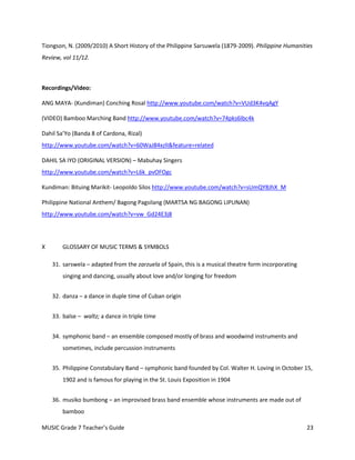 Tiongson, N. (2009/2010) A Short History of the Philippine Sarsuwela (1879-2009). Philippine Humanities
Review, vol 11/12.



Recordings/Video:

ANG MAYA- (Kundiman) Conching Rosal http://www.youtube.com/watch?v=VUd3K4vqAgY

(VIDEO) Bamboo Marching Band http://www.youtube.com/watch?v=74pks6lbc4k

Dahil Sa’Yo (Banda 8 of Cardona, Rizal)
http://www.youtube.com/watch?v=60WaJ84xzlI&feature=related

DAHIL SA IYO (ORIGINAL VERSION) – Mabuhay Singers
http://www.youtube.com/watch?v=L6k_pvOFOgc

Kundiman: Bituing Marikit- Leopoldo Silos http://www.youtube.com/watch?v=sUmQY8JhX_M

Philippine National Anthem/ Bagong Pagsilang (MARTSA NG BAGONG LIPUNAN)
http://www.youtube.com/watch?v=vw_Gd24E3j8




X       GLOSSARY OF MUSIC TERMS & SYMBOLS

    31. sarswela – adapted from the zarzuela of Spain, this is a musical theatre form incorporating
        singing and dancing, usually about love and/or longing for freedom


    32. danza – a dance in duple time of Cuban origin


    33. balse – waltz; a dance in triple time


    34. symphonic band – an ensemble composed mostly of brass and woodwind instruments and
        sometimes, include percussion instruments


    35. Philippine Constabulary Band – symphonic band founded by Col. Walter H. Loving in October 15,
        1902 and is famous for playing in the St. Louis Exposition in 1904


    36. musiko bumbong – an improvised brass band ensemble whose instruments are made out of
        bamboo

MUSIC Grade 7 Teacher’s Guide                                                                         23
 