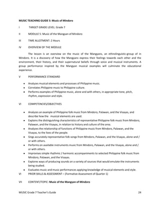 MUSIC TEACHING GUIDE 5: Music of Mindoro

I       TARGET GRADE LEVEL: Grade 7

II     MODULE 5: Music of the Mangyan of Mindoro

III    TIME ALLOTMENT: 2 Hours

IV     OVERVIEW OF THE MODULE

       The lesson is an overview on the music of the Mangyans, an ethnolinguistic-group of in
Mindoro. It is a discovery of how the Mangyans express their feelings towards each other and the
environment, their history, and their supernatural beliefs through voice and musical instruments. A
group performance inspired by the Mangyan musical examples will culminate the educational
experience.

V      PERFORMANCE STANDARD

       Analyzes musical elements and processes of Philippine music.
       Correlates Philippine music to Philippine culture.
       Performs examples of Philippine music, alone and with others, in appropriate tone, pitch,
       rhythm, expression and style.

VI     COMPETENCIES/OBJECTIVES

       Analyzes an example of Philippine folk music from Mindoro, Palawan, and the Visayas, and
       describe how the musical elements are used.
       Explains the distinguishing characteristics of representative Philippine folk music from Mindoro,
       Palawan, and the Visayas, in relation to history and culture of the area.
       Analyzes the relationship of functions of Philippine music from Mindoro, Palawan, and the
       Visayas, to the lives of the people.
       Sings accurately representative folk songs from Mindoro, Palawan, and the Visayas, alone and /
       or with others.
       Performs on available instruments music from Mindoro, Palawan, and the Visayas, alone and /
       or with others.
       Improvises simple rhythmic / harmonic accompaniments to selected Philippine folk music from
       Mindoro, Palawan, and the Visayas.
       Explores ways of producing sounds on a variety of sources that would emulate the instruments
       being studied.
       Evaluates music and music performances applying knowledge of musical elements and style.
VI     PRIOR SKILLS & ASSESSMENT – (Formative Assessment of Quarter 1)

VII    CONTENT/TOPIC: Music of the Mangyan of Mindoro


MUSIC Grade 7 Teacher’s Guide                                                                         24
 