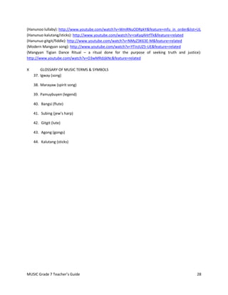 (Hanunoo lullaby): http://www.youtube.com/watch?v=WmRNuODRpkY&feature=mfu_in_order&list=UL
(Hanunuo kalutang/sticks): http://www.youtube.com/watch?v=raKyqAHrfTk&feature=related
(Hanunuo gitgit/fiddle): http://www.youtube.com/watch?v=NMyZ3K63E-M&feature=related
(Modern Mangyan song): http://www.youtube.com/watch?v=YTinJUZ5-UE&feature=related
(Mangyan Tigian Dance Ritual – a ritual done for the purpose of seeking truth and justice):
http://www.youtube.com/watch?v=O3wMRdJjkNc&feature=related

X       GLOSSARY OF MUSIC TERMS & SYMBOLS
    37. Igway (song)

    38. Marayaw (spirit song)

    39. Pamuybuyen (legend)

    40. Bangsi (flute)

    41. Subing (jew’s harp)

    42. Gitgit (lute)

    43. Agong (gongs)

    44. Kalutang (sticks)




MUSIC Grade 7 Teacher’s Guide                                                           28
 