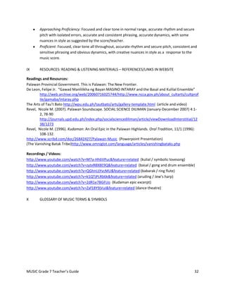 Approaching Proficiency: Focused and clear tone in normal range, accurate rhythm and secure
       pitch with isolated errors, accurate and consistent phrasing, accurate dynamics, with some
       nuances in style as suggested by the score/teacher.
       Proficient: Focused, clear tone all throughout, accurate rhythm and secure pitch, consistent and
       sensitive phrasing and obvious dynamics, with creative nuances in style as a response to the
       music score.

IX     RESOURCES: READING & LISTENING MATERIALS – REFERENCES/LINKS IN WEBSITE

Readings and Resources:
Palawan Provincial Government. This is Palawan: The New Frontier.
De Leon, Felipe Jr. “Gawad Manlilikha ng Bayan MASINO INTARAY and the Basal and Kulilal Ensemble”
        http://web.archive.org/web/20060716025744/http://www.ncca.gov.ph/about_cultarts/cultprof
        ile/gamaba/intaray.php
The Arts of Tau’t Bato http://wpu.edu.ph/tautbato/arts/gallery-template.html (article and video)
Revel, Nicole M. (2007). Palawan Soundscape. SOCIAL SCIENCE DILIMAN (January-December 2007) 4:1-
        2, 78-90
        http://journals.upd.edu.ph/index.php/socialsciencediliman/article/viewDownloadInterstitial/12
        38/1273
Revel, Nicole M. (1996). Kudaman: An Oral Epic in the Palawan Highlands. Oral Tradition, 11/1 (1996):
        108-132.
http://www.scribd.com/doc/26842427/Palawan-Music (Powerpoint Presentation)
(The Vanishing Batak Tribe)http://www.omniglot.com/language/articles/vanishingbataks.php

Recordings / Videos:
http://www.youtube.com/watch?v=M7a-Hh6VPuc&feature=related (kulial / symbolic lovesong)
http://www.youtube.com/watch?v=zytxR8X8E9Q&feature=related (basal / gong and drum ensemble)
http://www.youtube.com/watch?v=QGhnUjYvcMU&feature=related (babarak / ring flute)
http://www.youtube.com/watch?v=k1QTjPLRb6k&feature=related (aruding / Jew’s harp)
http://www.youtube.com/watch?v=2dR1e7BGFUo (Kudaman epic excerpt)
http://www.youtube.com/watch?v=Zaf18Y9jVuI&feature=related (dance theatre)

X      GLOSSARY OF MUSIC TERMS & SYMBOLS




MUSIC Grade 7 Teacher’s Guide                                                                        32
 