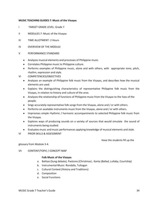 MUSIC TEACHING GUIDES 7: Music of the Visayas

I       TARGET GRADE LEVEL: Grade 7

II     MODULES 7: Music of the Visayas

III    TIME ALLOTMENT: 2 Hours

IV     OVERVIEW OF THE MODULE

V      PERFORMANCE STANDARD

       Analyzes musical elements and processes of Philippine music.
       Correlates Philippine music to Philippine culture.
       Performs examples of Philippine music, alone and with others, with appropriate tone, pitch,
       rhythm, expression and style.
VI     COMPETENCIES/OBJECTIVES
       Analyzes an example of Philippine folk music from the Visayas, and describes how the musical
       elements are used.
       Explains the distinguishing characteristics of representative Philippine folk music from the
       Visayas, in relation to history and culture of the area.
       Analyzes the relationship of functions of Philippine music from the Visayas to the lives of the
       people.
       Sings accurately representative folk songs from the Visayas, alone and / or with others.
       Performs on available instruments music from the Visayas, alone and / or with others.
       Improvises simple rhythmic / harmonic accompaniments to selected Philippine folk music from
       the Visayas.
       Explores ways of producing sounds on a variety of sources that would simulate the sound of
       instruments being studied.
       Evaluates music and music performances applying knowledge of musical elements and style.
VI     PRIOR SKILLS & ASSESSMENT

                                                                         Have the students fill up the
glossary from Module 3-4.

VII    CONTENT/TOPIC / CONCEPT MAP

                    Folk Music of the Visayas
               a.   Balitao (Sung debate), Pastores (Christmas) , Kanta (Ballad, Lullaby, Courtship)
               b.   Instrumental Music: Rondalla, Tultogan
               c.   Cultural Context (History and Traditions)
               d.   Composition
               e.   Social Functions



MUSIC Grade 7 Teacher’s Guide                                                                            34
 