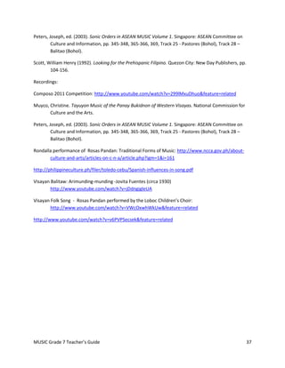 Peters, Joseph, ed. (2003). Sonic Orders in ASEAN MUSIC Volume 1. Singapore: ASEAN Committee on
         Culture and Information, pp. 345-348, 365-366, 369, Track 25 - Pastores (Bohol), Track 28 –
         Balitao (Bohol).

Scott, William Henry (1992). Looking for the Prehispanic Filipino. Quezon City: New Day Publishers, pp.
        104-156.

Recordings:

Composo 2011 Competition: http://www.youtube.com/watch?v=299lMxuDhuo&feature=related

Muyco, Christine. Tayuyon Music of the Panay Bukidnon of Western Visayas. National Commission for
       Culture and the Arts.

Peters, Joseph, ed. (2003). Sonic Orders in ASEAN MUSIC Volume 1. Singapore: ASEAN Committee on
         Culture and Information, pp. 345-348, 365-366, 369, Track 25 - Pastores (Bohol), Track 28 –
         Balitao (Bohol).

Rondalla performance of Rosas Pandan: Traditional Forms of Music: http://www.ncca.gov.ph/about-
       culture-and-arts/articles-on-c-n-a/article.php?igm=1&i=161

http://philippineculture.ph/filer/toledo-cebu/Spanish-influences-in-song.pdf

Visayan Balitaw: Arimunding-munding -Jovita Fuentes (circa 1930)
        http://www.youtube.com/watch?v=jDdngigleUA

Visayan Folk Song - Rosas Pandan performed by the Loboc Children’s Choir:
        http://www.youtube.com/watch?v=VWcOxwhWkUw&feature=related

http://www.youtube.com/watch?v=v6PVPSecsek&feature=related




MUSIC Grade 7 Teacher’s Guide                                                                             37
 