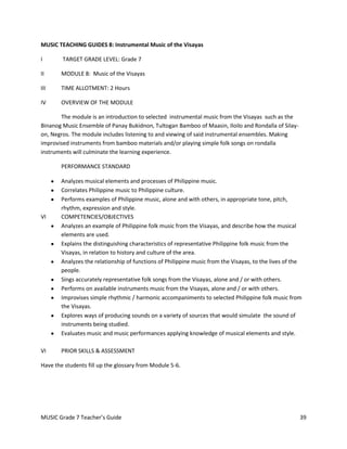 MUSIC TEACHING GUIDES 8: Instrumental Music of the Visayas

I       TARGET GRADE LEVEL: Grade 7

II      MODULE 8: Music of the Visayas

III     TIME ALLOTMENT: 2 Hours

IV      OVERVIEW OF THE MODULE

       The module is an introduction to selected instrumental music from the Visayas such as the
Binanog Music Ensemble of Panay Bukidnon, Tultogan Bamboo of Maasin, Iloilo and Rondalla of Silay-
on, Negros. The module includes listening to and viewing of said instrumental ensembles. Making
improvised instruments from bamboo materials and/or playing simple folk songs on rondalla
instruments will culminate the learning experience.

        PERFORMANCE STANDARD

        Analyzes musical elements and processes of Philippine music.
        Correlates Philippine music to Philippine culture.
        Performs examples of Philippine music, alone and with others, in appropriate tone, pitch,
        rhythm, expression and style.
VI      COMPETENCIES/OBJECTIVES
        Analyzes an example of Philippine folk music from the Visayas, and describe how the musical
        elements are used.
        Explains the distinguishing characteristics of representative Philippine folk music from the
        Visayas, in relation to history and culture of the area.
        Analyzes the relationship of functions of Philippine music from the Visayas, to the lives of the
        people.
        Sings accurately representative folk songs from the Visayas, alone and / or with others.
        Performs on available instruments music from the Visayas, alone and / or with others.
        Improvises simple rhythmic / harmonic accompaniments to selected Philippine folk music from
        the Visayas.
        Explores ways of producing sounds on a variety of sources that would simulate the sound of
        instruments being studied.
        Evaluates music and music performances applying knowledge of musical elements and style.

VI      PRIOR SKILLS & ASSESSMENT

Have the students fill up the glossary from Module 5-6.




MUSIC Grade 7 Teacher’s Guide                                                                          39
 