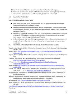10. Ask the students to fill out the concept map of what they have learned per group.
       11. To end the session, ask the students to fill out their journal entry regarding their performance.
           How was my performance as a whole? How can my performance be improved?

VIII       SUMMATIVE ASSESSMENT

Rubrics for Performance of Creative Work

           Basic –Unfocused tone, erratic rhythm, unstable pitch, inconsistent phrasing, dynamics and
           shows minimal sensitivity to style and context
           Developing: Focused tone but inconsistent in extreme melodic ranges, some repeated errors in
           rhythm and pitch, consistent phrasing, discernible dynamics, some nuances in style as suggested
           by the score/teacher.
           Approaching Proficiency: Focused and clear tone in normal melodic ranges, accurate rhythm and
           secure pitch with isolated errors, accurate and consistent phrasing, accurate dynamics, with
           some nuances in style as suggested by the score/teacher.
           Proficient: Focused, clear tone all throughout, accurate rhythm and secure pitch, consistent and
           sensitive phrasing and obvious dynamics, with creative nuances in style as a response to the
           music score.
IX         RESOURCES: READING & LISTENING MATERIALS – REFERENCES/LINKS IN WEBSITE

Department of Education (1966). Philippine Folk Dances and Songs. Manila: Bureau of Public Schools, pp.
         130, 187, 215.
Binanog Dance: http://mybeautifuliloilo.blogspot.com/2012/01/binanog-festival-of-lambunao-
         capturing.html
Eugenio, Damiana (2007). Philippine Folk Literature Anthology. Quezon City: University of the Philippines
         Press.
Gutierrez, Maria Colina. The Cebuano Balitao and how it mirrors visayan culture and folk life.
         http://nirc.nanzan-u.ac.jp/publications/afs/pdf/a128.pdf
Hiligaynon Literature: http://www.ncca.gov.ph/about-culture-and-arts/articles-on-c-n-
         a/article.php?igm=1&i=137
Iloilo Festivals: http://festival.nfo.ph/philippine-festival/december/tultugan-festival-drum-bamboo-
         maasin-iloilo/
Maceda, Jose. “Means of Preservation and Diffusion of Traditional Music: The Philippine Situation” in
         Asian Music 2:1, 14-17. http://www.jstor.org/stable/833808?seq=2
Muyco, Christine. Tayuyon Music of the Panay Bukidnon of Western Visayas. National Commission for
         Culture and the Arts.
National Commission for Culture and the Arts (2001). Philippine Cultural and Artistic Landmarks of the
         Past Milllenium. Manila: National Commission for Culture and the Arts.
Santos, Ramon. http://cuerdasfestival.com/about-the-festival.php?pid=58
Scott, William Henry (1992). Looking for the Prehispanic Filipino. Quezon City: New Day Publishers, pp.
         104-156.
http://festival.nfo.ph/philippine-festival/december/tultugan-festival-drum-bamboo-maasin-iloilo/
Recordings:

MUSIC Grade 7 Teacher’s Guide                                                                              41
 