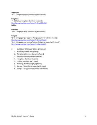 Saggeypo-
“1-11 Kalinga saggeypo (bamboo pipes in a row)”

Bungkaka-
“1-08 Kalinga bungkaka (bamboo buzzers)”:
http://www.youtube.com/watch?v=lb_gKCSLDu0
Kubing-

Patteteg-
“1-07 Kalinga patteteg (bamboo leg xylophone):”

Gangsa-
“1-02 Kalinga gangsa topayya (flat gongs played with the hands)”:
http://www.youtube.com/watch?v=0HrbFjYbMiE
“1-01 Kalinga gangsa pattung/palook (flat gongs played with sticks)”:
http://www.youtube.com/watch?v=n8azfI8CLbQ

X        GLOSSARY OF MUSIC TERMS & SYMBOLS
    1.   Hudhud (chanted epic poetry)
    2.   Tongatong (Bamboo Stamping Tubes)
    3.   Saggeypo (Bamboo Pipes in a Row)
    4.   Bungkaka (Bamboo Buzzers)
    5.   Kubing (Bamboo Jew’s Harp)
    6.   Patteteg (Bamboo Leg Xylophones)
    7.   Gangsa Palook(Gongs played with sticks)
    8.   Gangsa Topayya (Gongs played with hands)




MUSIC Grade 7 Teacher’s Guide                                           5
 