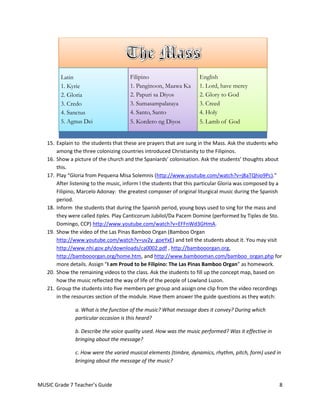 Latin                        Filipino                      English
         1. Kyrie                     1. Panginoon, Maawa Ka        1. Lord, have mercy
         2. Gloria                    2. Papuri sa Diyos            2. Glory to God
         3. Credo                     3. Sumasampalataya            3. Creed
         4. Sanctus                   4. Santo, Santo               4. Holy
         5. Agnus Dei                 5. Kordero ng Diyos           5. Lamb of God


   15. Explain to the students that these are prayers that are sung in the Mass. Ask the students who
       among the three colonizing countries introduced Christianity to the Filipinos.
   16. Show a picture of the church and the Spaniards’ colonisation. Ask the students’ thoughts about
       this.
   17. Play “Gloria from Pequena Misa Solemnis (http://www.youtube.com/watch?v=j8aTQhio9Pc).”
       After listening to the music, inform l the students that this particular Gloria was composed by a
       Filipino, Marcelo Adonay: the greatest composer of original liturgical music during the Spanish
       period.
   18. Inform the students that during the Spanish period, young boys used to sing for the mass and
       they were called tiples. Play Canticorum Jubilol/Da Pacem Domine (performed by Tiples de Sto.
       Domingo, CCP) http://www.youtube.com/watch?v=EFFnWd3GHmA.
   19. Show the video of the Las Pinas Bamboo Organ (Bamboo Organ
       http://www.youtube.com/watch?v=uv2y_goeYxE) and tell the students about it. You may visit
       http://www.nhi.gov.ph/downloads/ca0002.pdf , http://bambooorgan.org,
       http://bambooorgan.org/home.htm, and http://www.bambooman.com/bamboo_organ.php for
       more details. Assign “I am Proud to be Filipino: The Las Pinas Bamboo Organ” as homework.
   20. Show the remaining videos to the class. Ask the students to fill up the concept map, based on
       how the music reflected the way of life of the people of Lowland Luzon.
   21. Group the students into five members per group and assign one clip from the video recordings
       in the resources section of the module. Have them answer the guide questions as they watch:

               a. What is the function of the music? What message does it convey? During which
               particular occasion is this heard?

               b. Describe the voice quality used. How was the music performed? Was it effective in
               bringing about the message?

               c. How were the varied musical elements (timbre, dynamics, rhythm, pitch, form) used in
               bringing about the message of the music?



MUSIC Grade 7 Teacher’s Guide                                                                         8
 