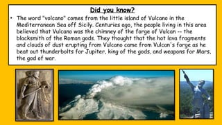 Did you know?
• The word "volcano" comes from the little island of Vulcano in the
Mediterranean Sea off Sicily. Centuries ago, the people living in this area
believed that Vulcano was the chimney of the forge of Vulcan -- the
blacksmith of the Roman gods. They thought that the hot lava fragments
and clouds of dust erupting from Vulcano came from Vulcan's forge as he
beat out thunderbolts for Jupiter, king of the gods, and weapons for Mars,
the god of war.
 
