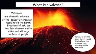 What is a volcano?
Volcanoes
are dramatic evidence
of the powerful forces at
work inside the Earth.
Eruptions of ash, gas
and lava destroy entire
cities and kill large
numbers of people.
Volcanoes are like
giant safety valves
that release the
pressure that
builds up inside
the Earth.
 