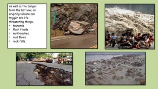 As well as the danger
from the hot lava, an
erupting volcano can
trigger are life
threatening things.
• tsunamis
• flash floods
• earthquakes
• mud flows
• rock falls.
 