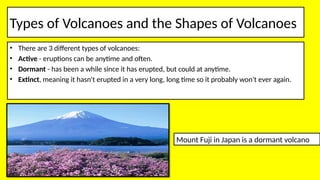Types of Volcanoes and the Shapes of Volcanoes
• There are 3 different types of volcanoes:
• Active - eruptions can be anytime and often.
• Dormant - has been a while since it has erupted, but could at anytime.
• Extinct, meaning it hasn't erupted in a very long, long time so it probably won't ever again.
Mount Fuji in Japan is a dormant volcano
 