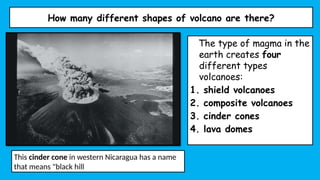 How many different shapes of volcano are there?
The type of magma in the
earth creates four
different types
volcanoes:
1. shield volcanoes
2. composite volcanoes
3. cinder cones
4. lava domes
This cinder cone in western Nicaragua has a name
that means "black hill
 