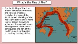 What is the Ring of Fire?
• The Pacific Ring of Fire is an
area of frequent earthquakes
and volcanic eruptions
encircling the basin of the
Pacific Ocean. The Ring of Fire
has 452 volcanoes and is home
to over 50% of the world's
active and dormant volcanoes.
Ninety percent of the world's
earthquakes and 81% of the
world's largest earthquakes
occur along the Ring of Fire.
 