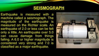 SEISMOGRAPH
Earthquake is measured with a
machine called a seismograph. The
magnitude of the earthquake is
measured on the Richter scale. An
earthquake of 2.0 or less can be felt
only a little. An earthquake over 5.0
can cause damage from things
falling. A 6.0 or higher magnitude is
considered very strong and 7.0 is
classified as a major earthquake.
 