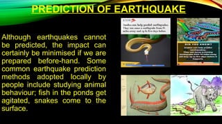 PREDICTION OF EARTHQUAKE
Although earthquakes cannot
be predicted, the impact can
certainly be minimised if we are
prepared before-hand. Some
common earthquake prediction
methods adopted locally by
people include studying animal
behaviour; fish in the ponds get
agitated, snakes come to the
surface.
 